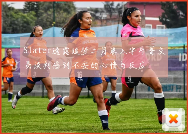 Slater透露追梦二月卷入字母哥交易谈判感到不安的心情与反应