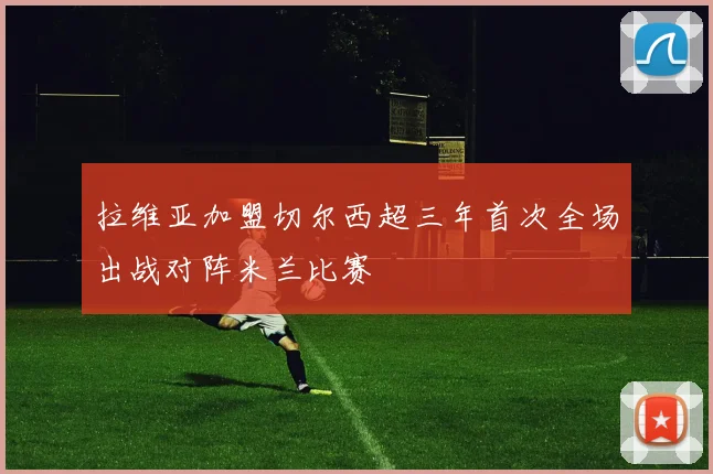 拉维亚加盟切尔西超三年首次全场出战对阵米兰比赛