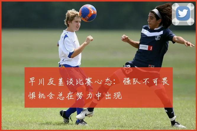 早川友基谈比赛心态：强队不可畏惧机会总在努力中出现