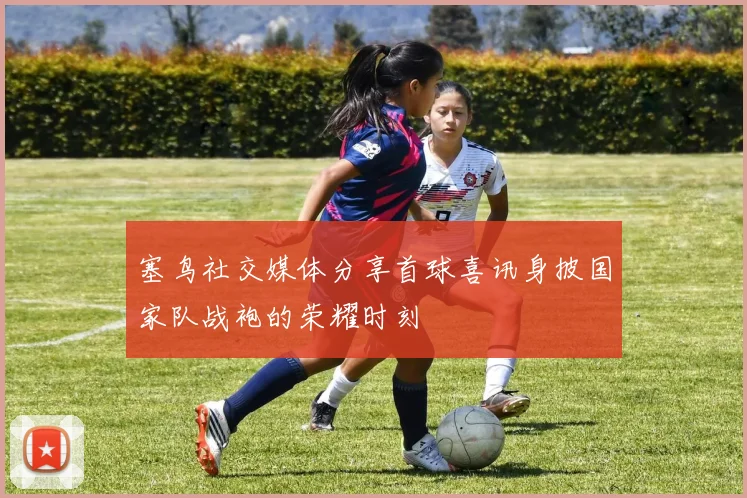 塞鸟社交媒体分享首球喜讯身披国家队战袍的荣耀时刻