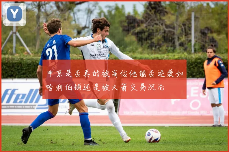 申京是否真的被高估他能否逆袭如哈利伯顿还是被火箭交易沉沦