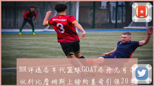 BR评选各年代篮球GOAT乔丹无可争议科比詹姆斯上榜约基奇引领20年代无库里