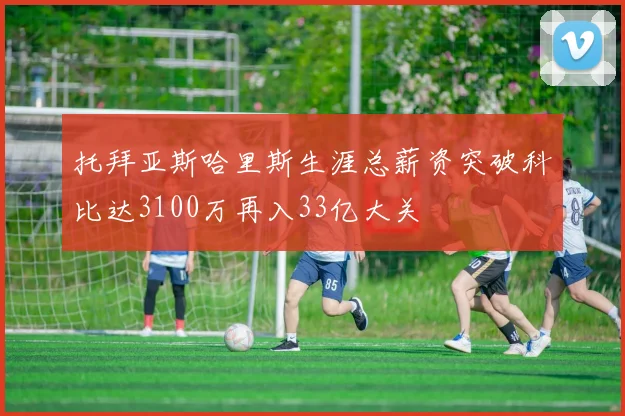 托拜亚斯哈里斯生涯总薪资突破科比达3100万再入33亿大关