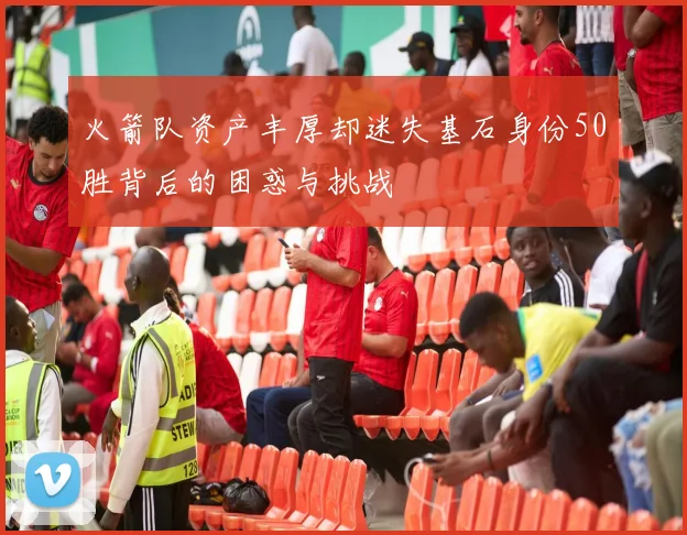 火箭队资产丰厚却迷失基石身份50胜背后的困惑与挑战