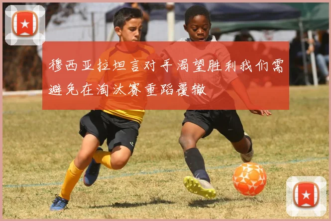 穆西亚拉坦言对手渴望胜利我们需避免在淘汰赛重蹈覆辙