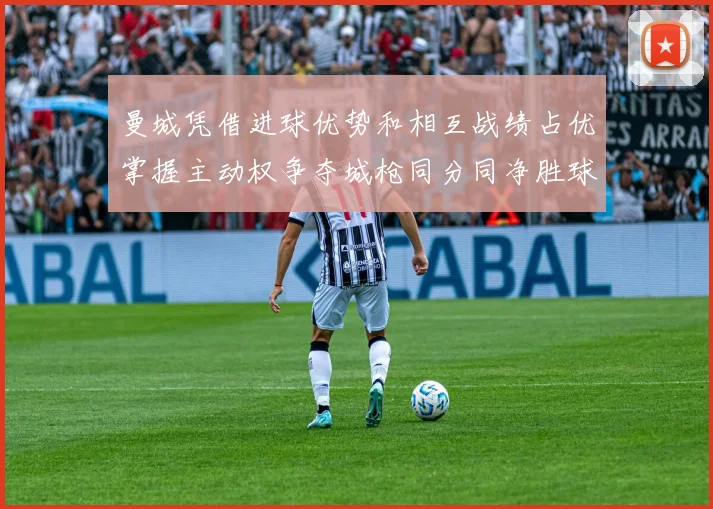 曼城凭借进球优势和相互战绩占优掌握主动权争夺城枪同分同净胜球局势
