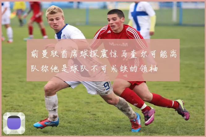 前曼联首席球探震惊马奎尔可能离队称他是球队不可或缺的领袖