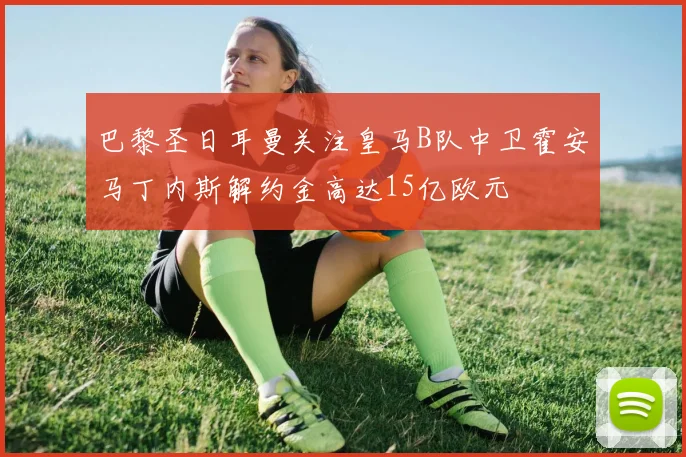 巴黎圣日耳曼关注皇马B队中卫霍安马丁内斯解约金高达15亿欧元