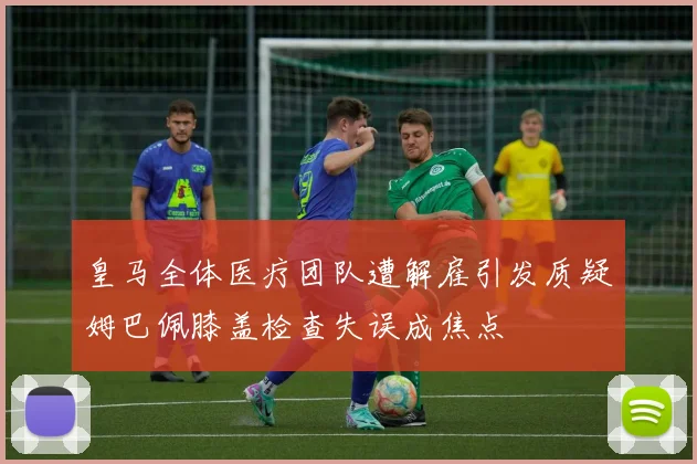 皇马全体医疗团队遭解雇引发质疑姆巴佩膝盖检查失误成焦点