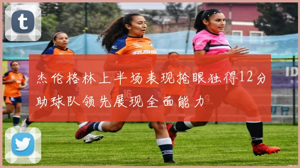 杰伦格林上半场表现抢眼独得12分助球队领先展现全面能力