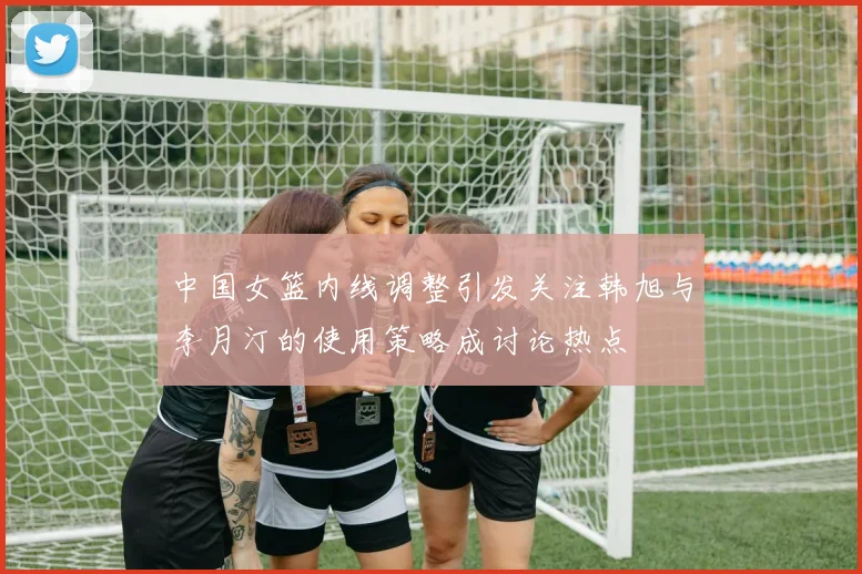 中国女篮内线调整引发关注韩旭与李月汀的使用策略成讨论热点