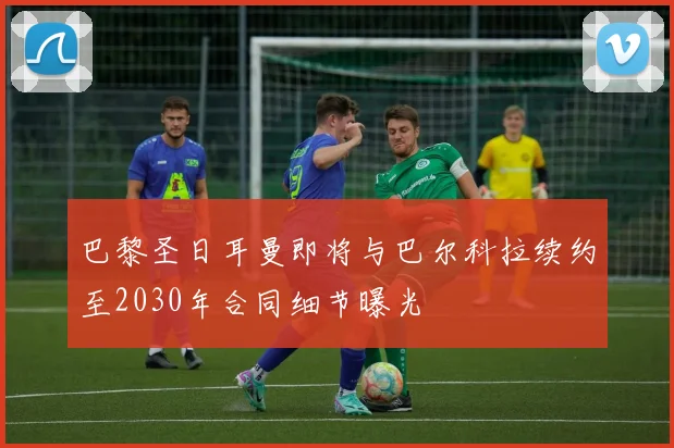 巴黎圣日耳曼即将与巴尔科拉续约至2030年合同细节曝光