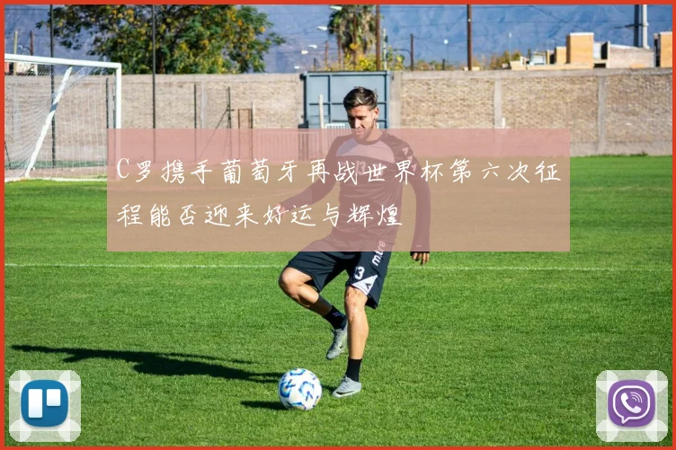 C罗携手葡萄牙再战世界杯第六次征程能否迎来好运与辉煌