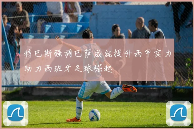 特巴斯强调巴萨成就提升西甲实力助力西班牙足球崛起