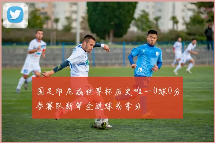国足印尼成世界杯历史唯一0球0分参赛队新军全进球或拿分