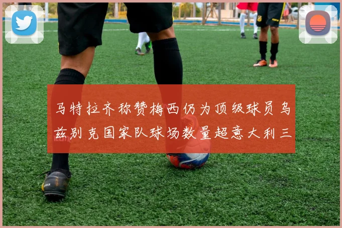 马特拉齐称赞梅西仍为顶级球员乌兹别克国家队球场数量超意大利三倍
