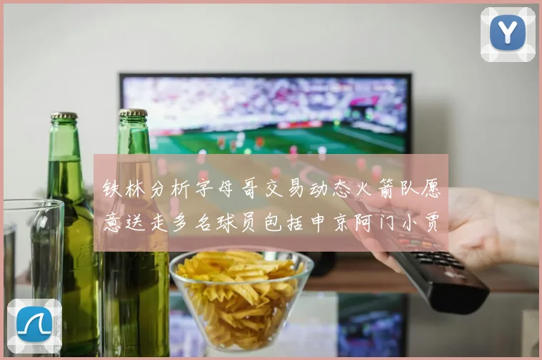 铁林分析字母哥交易动态火箭队愿意送走多名球员包括申京阿门小贾