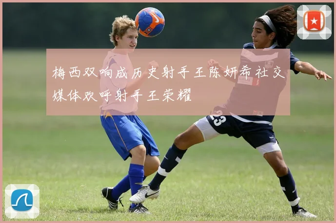 梅西双响成历史射手王陈妍希社交媒体欢呼射手王荣耀