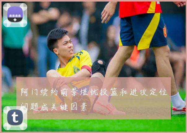 阿门续约前景堪忧投篮和进攻定位问题成关键因素