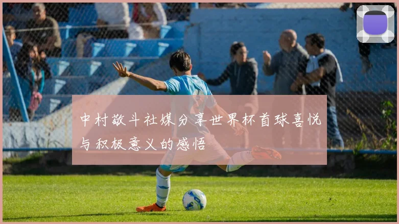 中村敬斗社媒分享世界杯首球喜悦与积极意义的感悟