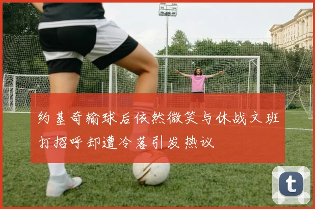 约基奇输球后依然微笑与休战文班打招呼却遭冷落引发热议