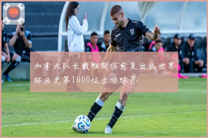 加拿大队长戴维斯伤愈复出成世界杯历史第1000位出场球员