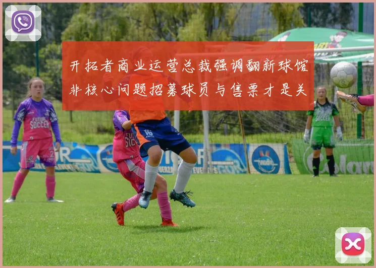 开拓者商业运营总裁强调翻新球馆非核心问题招募球员与售票才是关键挑战