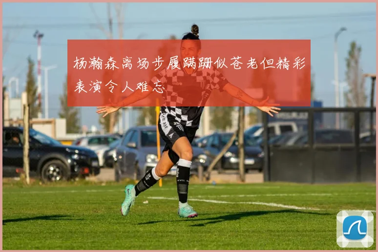 杨瀚森离场步履蹒跚似苍老但精彩表演令人难忘