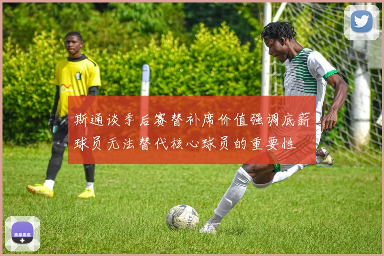 斯通谈季后赛替补席价值强调底薪球员无法替代核心球员的重要性