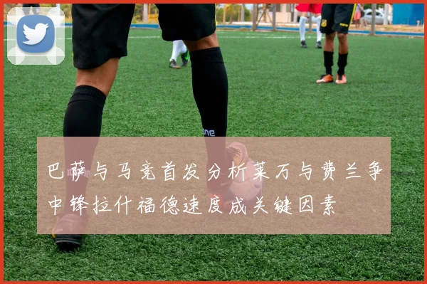 巴萨与马竞首发分析莱万与费兰争中锋拉什福德速度成关键因素