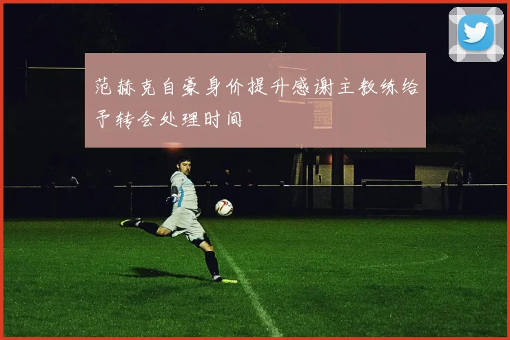 范赫克自豪身价提升感谢主教练给予转会处理时间