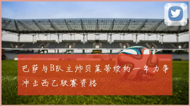 巴萨与B队主帅贝莱蒂续约一年力争冲击西乙联赛资格